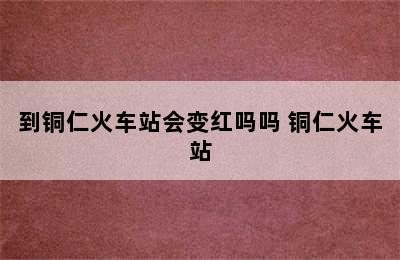 到铜仁火车站会变红吗吗 铜仁火车站